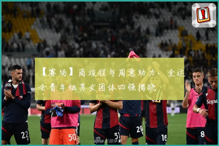 【赛场】商竣程与周意助力，全运会青年组男女团体四强揭晓