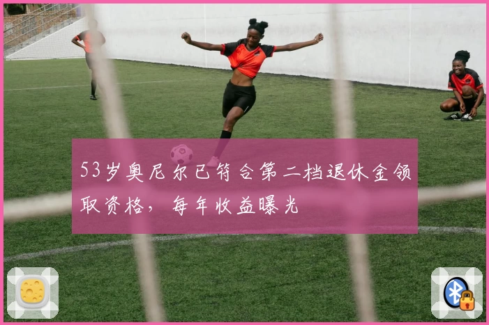 53岁奥尼尔已符合第二档退休金领取资格，每年收益曝光