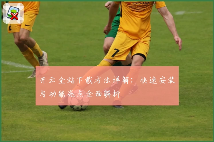 开云全站下载方法详解：快速安装与功能亮点全面解析