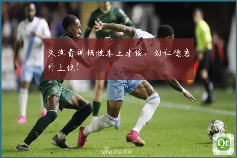 天津青训牺牲本土才俊，刘仁德意外上位！