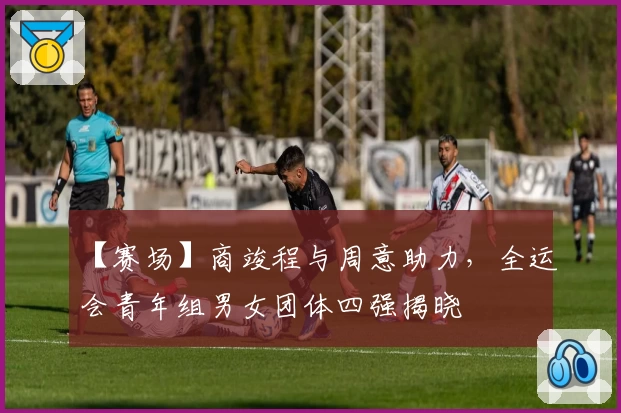 【赛场】商竣程与周意助力，全运会青年组男女团体四强揭晓