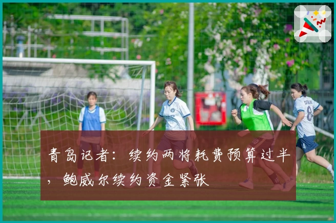 青岛记者：续约两将耗费预算过半，鲍威尔续约资金紧张