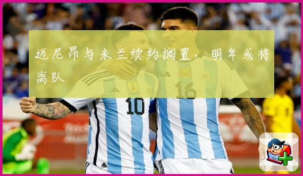迈尼昂与米兰续约搁置，明年或将离队