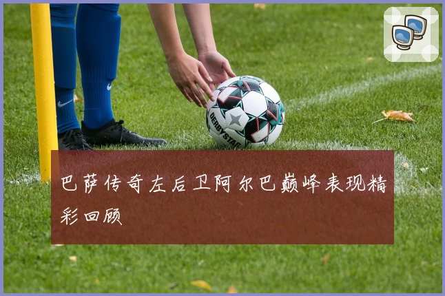 巴萨传奇左后卫阿尔巴巅峰表现精彩回顾