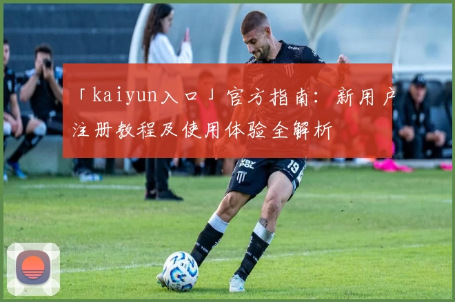 「kaiyun入口」官方指南：新用户注册教程及使用体验全解析
