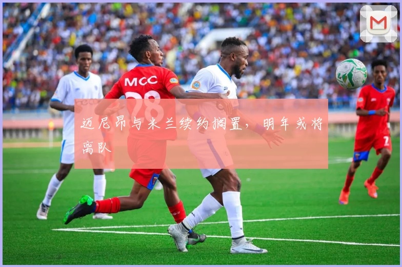 迈尼昂与米兰续约搁置，明年或将离队