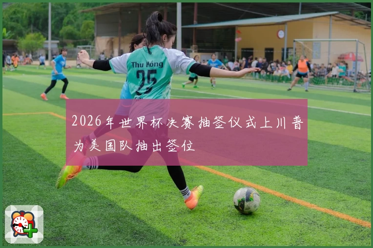 2026年世界杯决赛抽签仪式上川普为美国队抽出签位