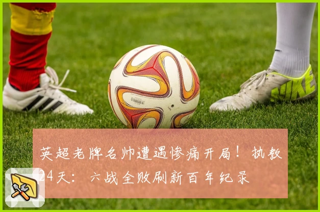 英超老牌名帅遭遇惨痛开局！执教24天：六战全败刷新百年纪录